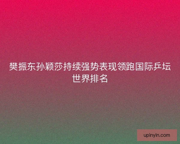 樊振东孙颖莎持续强势表现领跑国际乒坛世界排名